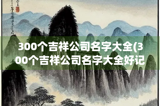 300个吉祥公司名字大全(300个吉祥公司名字大全好记好听) 300个吉祥公司名字大全(300个吉祥公司名字大全好记好听)
