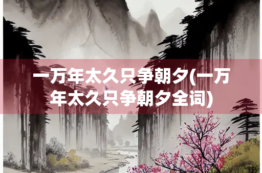 一万年太久只争朝夕(一万年太久只争朝夕全词) 一万年太久只争朝夕(一万年太久只争朝夕全词)