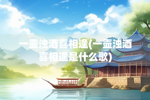 一壶浊酒喜相逢(一壶浊酒喜相逢是什么歌) 一壶浊酒喜相逢(一壶浊酒喜相逢是什么歌)