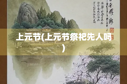 上元节(上元节祭祀先人吗) 上元节(上元节祭祀先人吗)