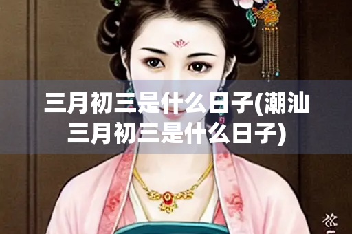 三月初三是什么日子(潮汕三月初三是什么日子) 三月初三是什么日子(潮汕三月初三是什么日子)