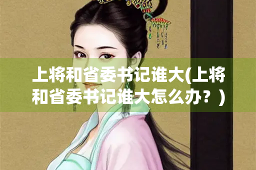 上将和省委书记谁大(上将和省委书记谁大怎么办?) 上将和省委书记谁大(上将和省委书记谁大怎么办?)