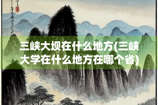 三峡大坝在什么地方(三峡大学在什么地方在哪个省)
