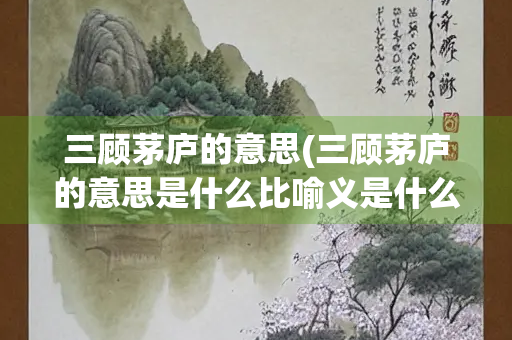 三顾茅庐的意思(三顾茅庐的意思是什么比喻义是什么)