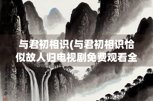 与君初相识(与君初相识恰似故人归电视剧免费观看全集) 与君初相识(与君初相识恰似故人归电视剧免费观看全集)
