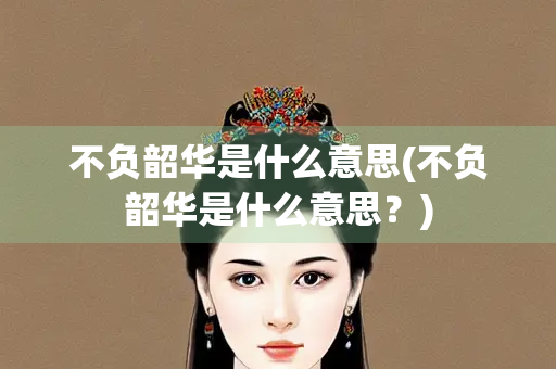 不负韶华是什么意思(不负韶华是什么意思？)