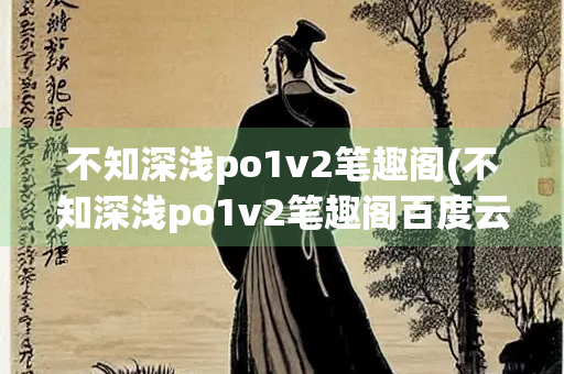 不知深浅po1v2笔趣阁(不知深浅po1v2笔趣阁百度云)