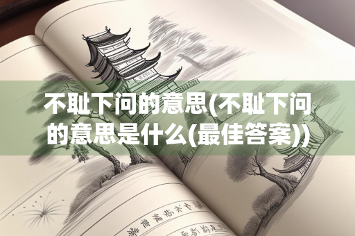 不耻下问的意思(不耻下问的意思是什么(最佳答案))