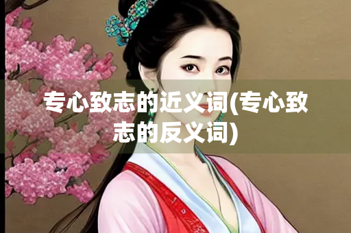 专心致志的近义词(专心致志的反义词)