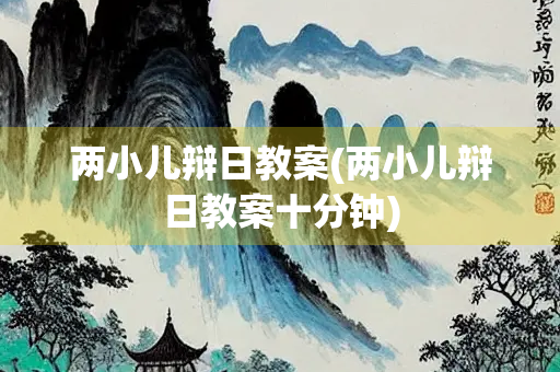 两小儿辩日教案(两小儿辩日教案十分钟)