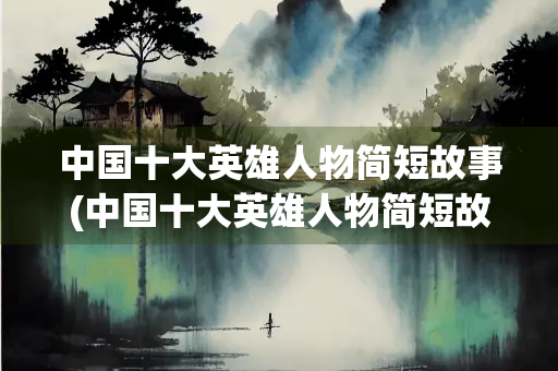 中国十大英雄人物简短故事(中国十大英雄人物简短故事300字)