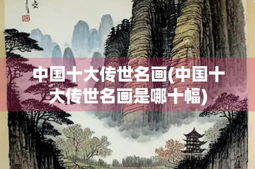 中国十大传世名画(中国十大传世名画是哪十幅) 中国十大传世名画(中国十大传世名画是哪十幅)