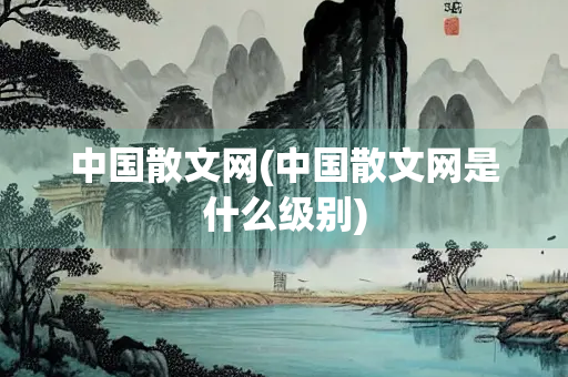 中国散文网(中国散文网是什么级别)