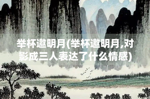 举杯邀明月(举杯邀明月,对影成三人表达了什么情感)