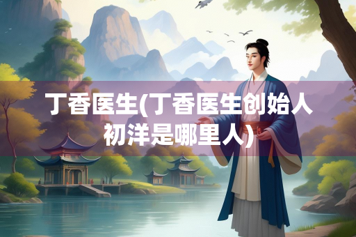 丁香医生(丁香医生创始人初洋是哪里人)