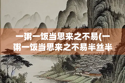 一粥一饭当思来之不易(一粥一饭当思来之不易半丝半缕恒念物力维艰这句话出自)