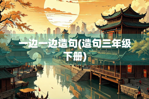 一边一边造句(造句三年级下册) 一边一边造句(造句三年级下册)