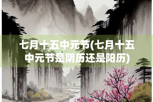 七月十五中元节(七月十五中元节是阴历还是阳历) 七月十五中元节(七月十五中元节是阴历还是阳历)