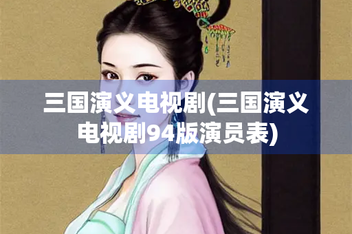三国演义电视剧(三国演义电视剧94版演员表)