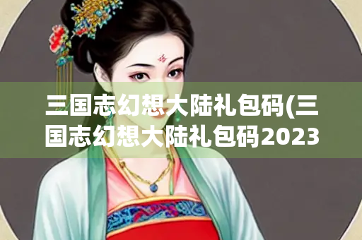三国志幻想大陆礼包码(三国志幻想大陆礼包码2023最新)