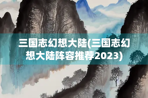 三国志幻想大陆(三国志幻想大陆阵容推荐2023)