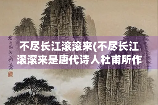 不尽长江滚滚来(不尽长江滚滚来是唐代诗人杜甫所作) 不尽长江滚滚来(不尽长江滚滚来是唐代诗人杜甫所作)