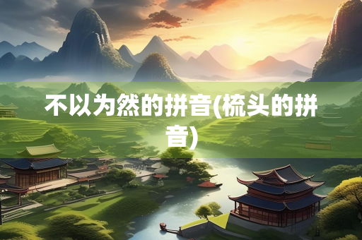 不以为然的拼音(梳头的拼音) 不以为然的拼音(梳头的拼音)