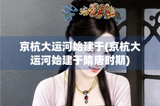 京杭大运河始建于(京杭大运河始建于隋唐时期) 京杭大运河始建于(京杭大运河始建于隋唐时期)