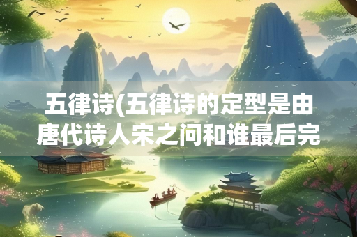 五律诗(五律诗的定型是由唐代诗人宋之问和谁最后完成的)