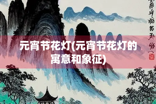 元宵节花灯(元宵节花灯的寓意和象征) 元宵节花灯(元宵节花灯的寓意和象征)