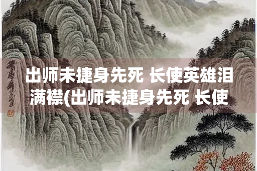 出师未捷身先死 长使英雄泪满襟(出师未捷身先死 长使英雄泪满襟说的谁) 出师未捷身先死 长使英雄泪满襟(出师未捷身先死 长使英雄泪满襟说的谁)