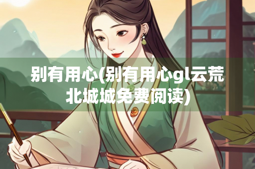 别有用心(别有用心gl云荒北城城免费阅读)