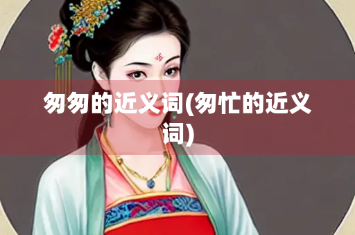 匆匆的近义词(匆忙的近义词)