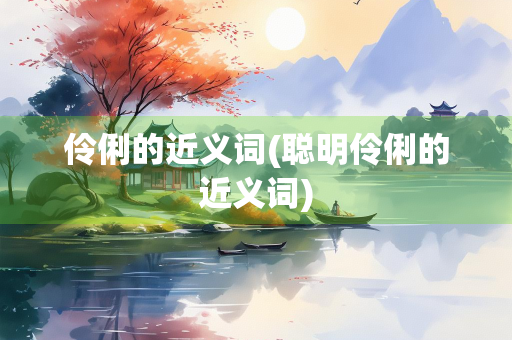 伶俐的近义词(聪明伶俐的近义词)