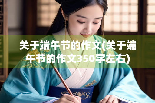 关于端午节的作文(关于端午节的作文350字左右)