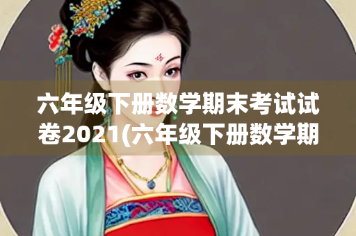 六年级下册数学期末考试试卷2021(六年级下册数学期末考试试卷2021~2)