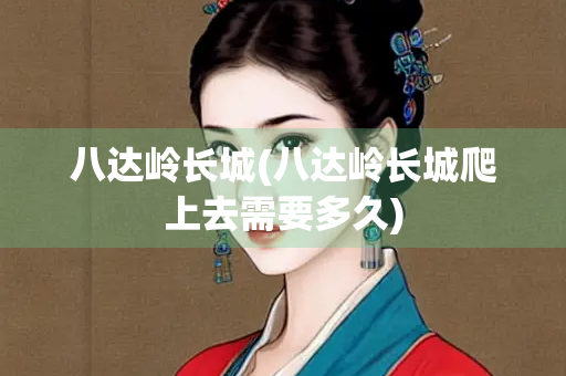 八达岭长城(八达岭长城爬上去需要多久)