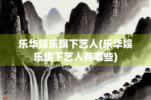 乐华娱乐旗下艺人(乐华娱乐旗下艺人有哪些)