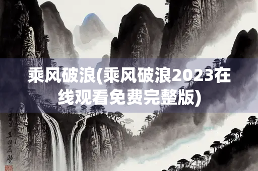 乘风破浪(乘风破浪2023在线观看免费完整版) 乘风破浪(乘风破浪2023在线观看免费完整版)