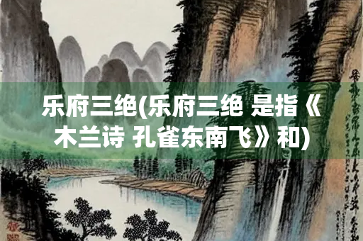 乐府三绝(乐府三绝 是指《木兰诗 孔雀东南飞》和)