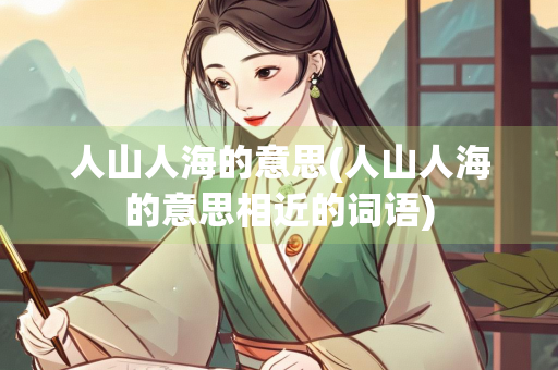 人山人海的意思(人山人海的意思相近的词语)