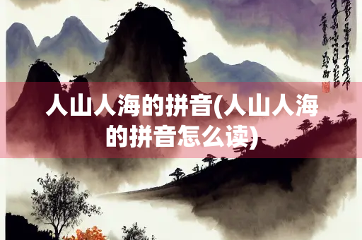 人山人海的拼音(人山人海的拼音怎么读) 人山人海的拼音(人山人海的拼音怎么读)