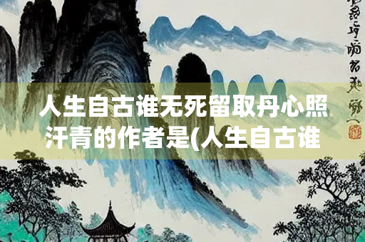 人生自古谁无死留取丹心照汗青的作者是(人生自古谁无死留取丹心照汗青的是谁的作品)