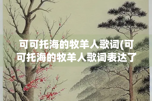 可可托海的牧羊人歌词(可可托海的牧羊人歌词表达了什么) 可可托海的牧羊人歌词(可可托海的牧羊人歌词表达了什么)