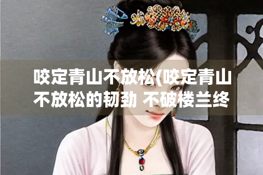 咬定青山不放松(咬定青山不放松的韧劲 不破楼兰终不还的拼劲 的钻劲)