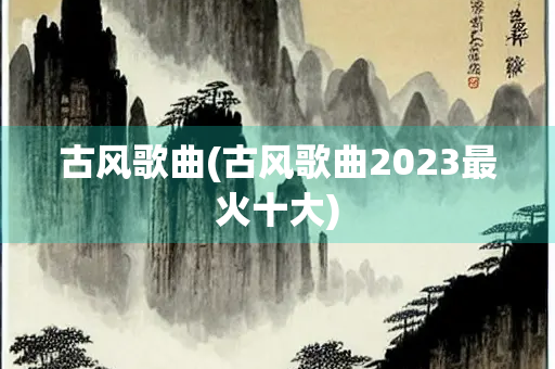 古风歌曲(古风歌曲2023最火十大) 古风歌曲(古风歌曲2023最火十大)