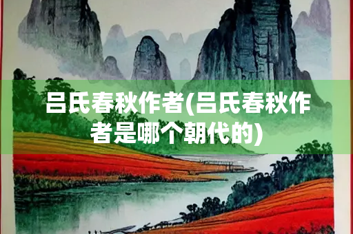 吕氏春秋作者(吕氏春秋作者是哪个朝代的) 吕氏春秋作者(吕氏春秋作者是哪个朝代的)
