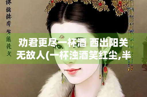 劝君更尽一杯酒 西出阳关无故人(一杯浊酒笑红尘,半盏清茶淡贫生)