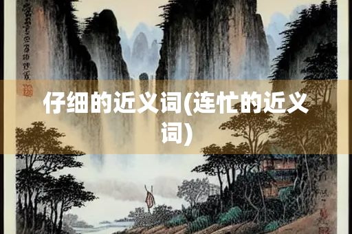 仔细的近义词(连忙的近义词) 仔细的近义词(连忙的近义词)