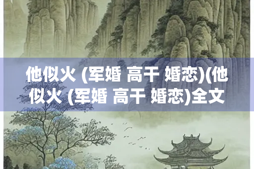 他似火 (军婚 高干 婚恋)(他似火 (军婚 高干 婚恋)全文免费阅读石器书屋)